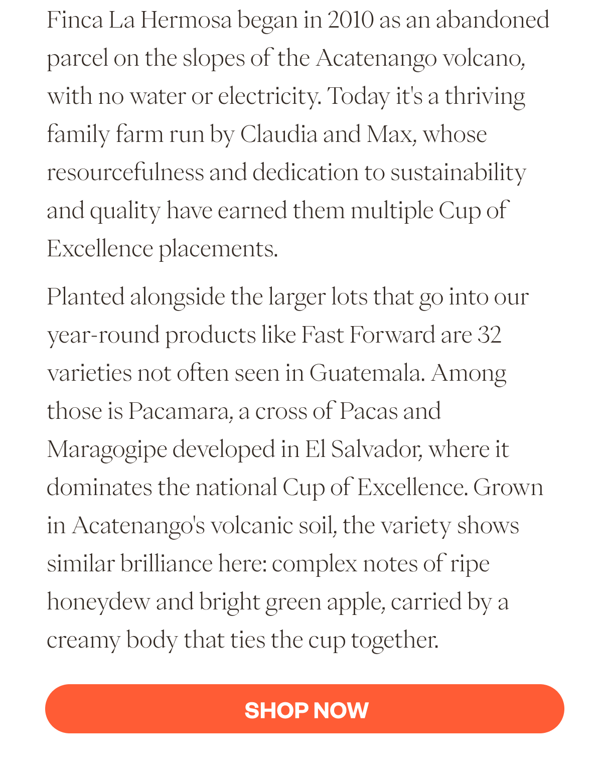 Finca La Hermosa began in 2010 as an abandoned parcel on the slopes of the Acatenango volcano, with no water or electricity. Today it's a thriving family farm run by Claudia and Max, whose resourcefulness and dedication to sustainability and quality have earned them multiple Cup of Excellence placements.  Planted alongside the larger lots that go into our year-round products like Fast Forward are 32 varieties not often seen in Guatemala. Among those is Pacamara, a cross of Pacas and Maragogipe developed in El Salvador, where it dominates the national Cup of Excellence. Grown in Acatenango's volcanic soil, the variety shows similar brilliance here: complex notes of ripe honeydew and bright green apple, carried by a creamy body that ties the cup together. SHOP NOW