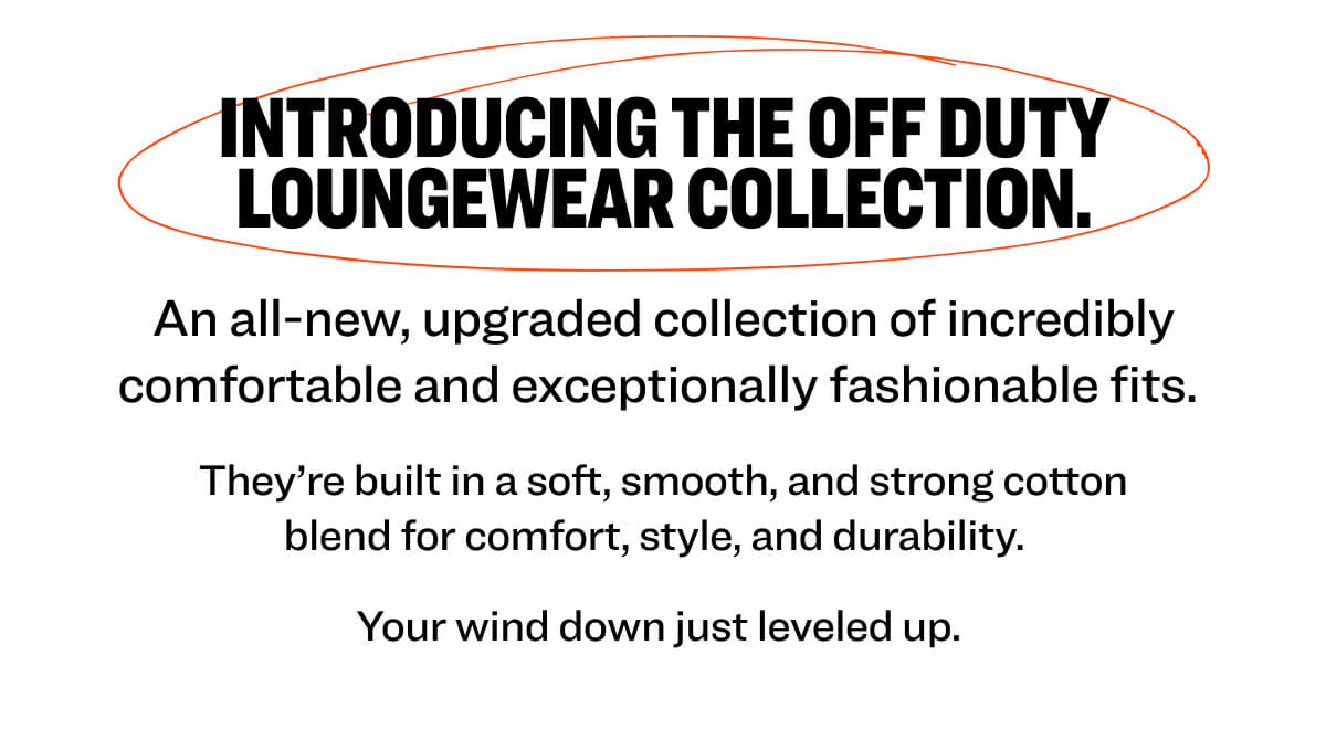 Introducing the Off Duty Loungewear Collection.  An all-new, upgraded collection of incredibly comfortable and exceptionally fashionable fits.  They’re built in a soft, smooth, and strong cotton blend for comfort, style, and durability.   Your wind down just leveled up. 