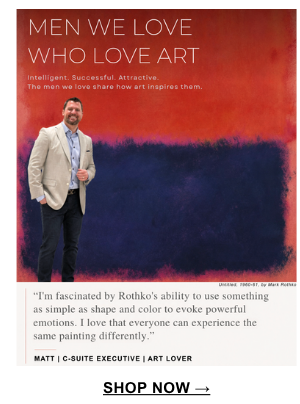 "I'm fascinated by Rothko's ability to use something as simple as shape and color to evoke powerful emotions. I lover that everyone can experience the same painting differently." Matt | C-Suite Executive | Art Lover