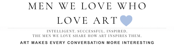 Men We Love Who Love Art - Intelligent, Successful, Inspired, The men we love share how art inspires them. Art makes every conversation more interesting