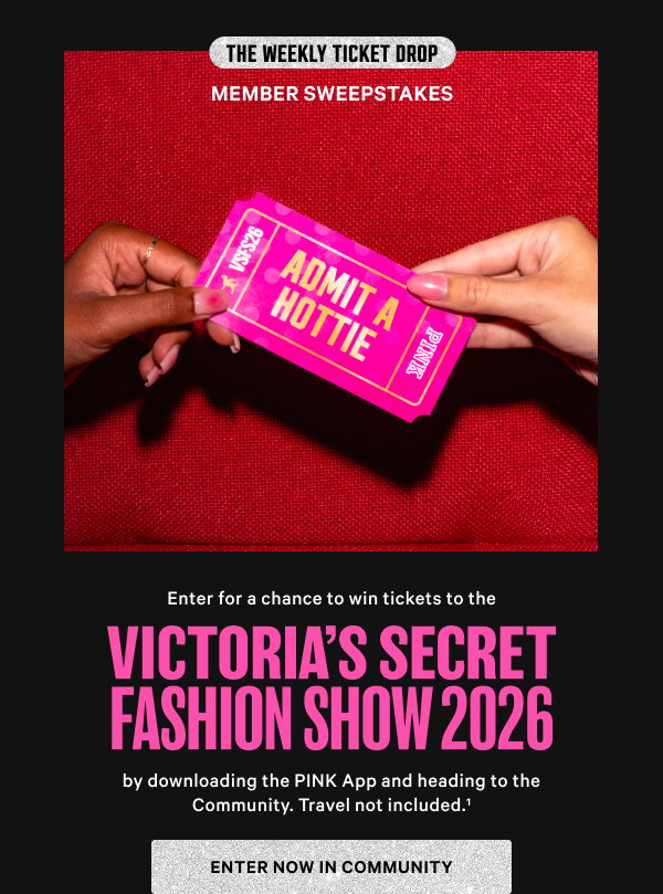 The Weekly Ticket Drop Member SweepstakesEnter for a chance to win tickets to the Victoria’s Secret Fashion Show 2026 by downloading the PINK App and heading to the Community. Travel not included.^1 Enter Now in Community