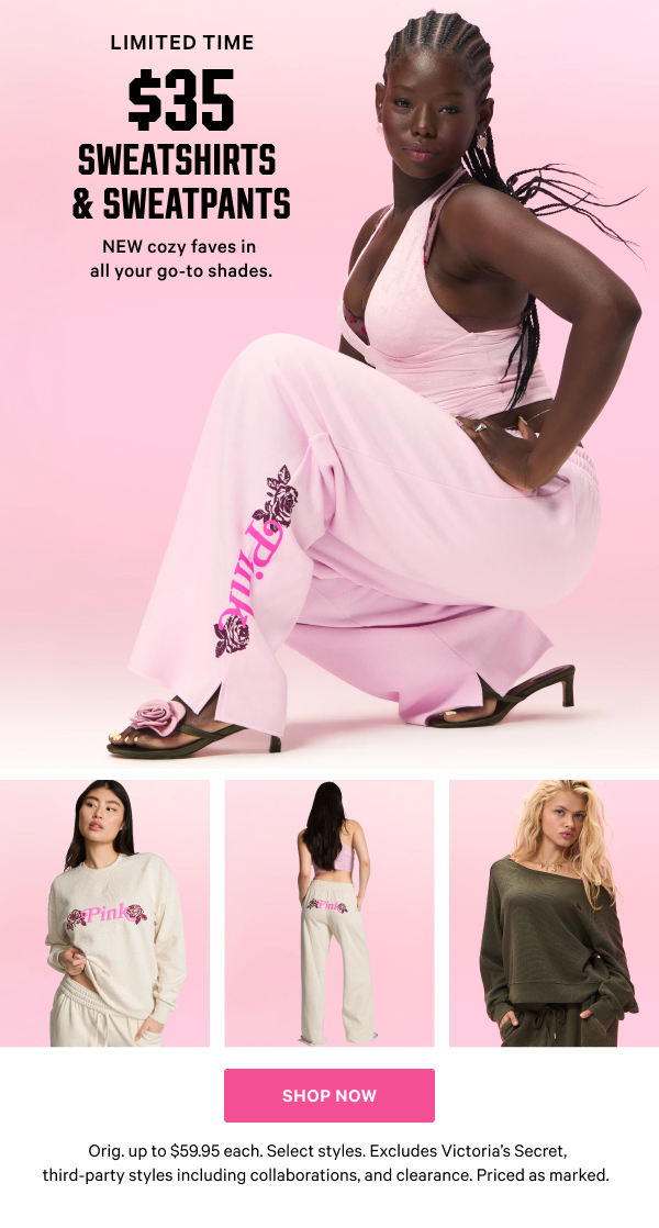 [Limited Time]    $35 Sweatshirts & Sweatpants    NEW cozy faves in all your go-to shades. Orig. up to $59.95 each. Select styles. Excludes Victoria’s Secret, third-party styles including collaborations, and clearance. Priced as marked.    Shop Now >