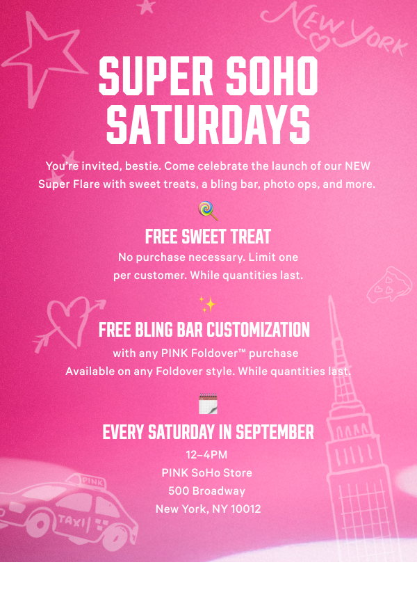 Super SoHo Saturdays 
You’re invited, bestie. Come celebrate the launch of our NEW Super Flare with sweet treats, a bling bar, photo ops, and more.  
FREE Sweet Treat  
No purchase necessary. Limit one per customer. While quantities last.   
FREE Bling Bar Customization  
with any PINK Foldover™ purchase  
Available on any Foldover style. While quantities last.  
Every Saturday in September 12–4PM 
PINK SoHo Store 
500 Broadway 
New York, NY 10012