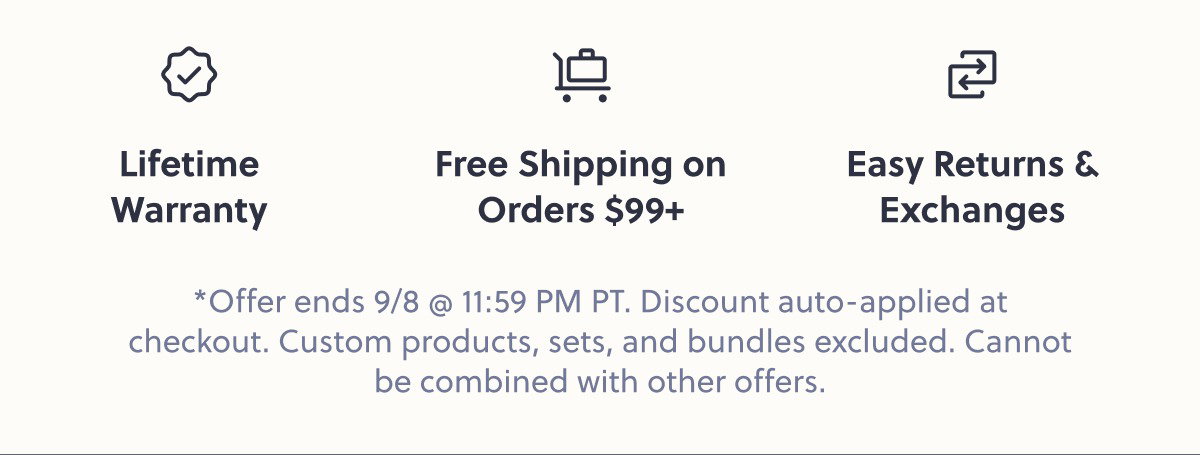 Lifetime Warranty Free Shipping on Orders $99+ Easy Returns & Exchanges *Offer ends 9/8 @ 11:59 PM PT. Discount auto-applied at checkout. Custom products, sets, and bundles excluded. Cannot be combined with other offers.
