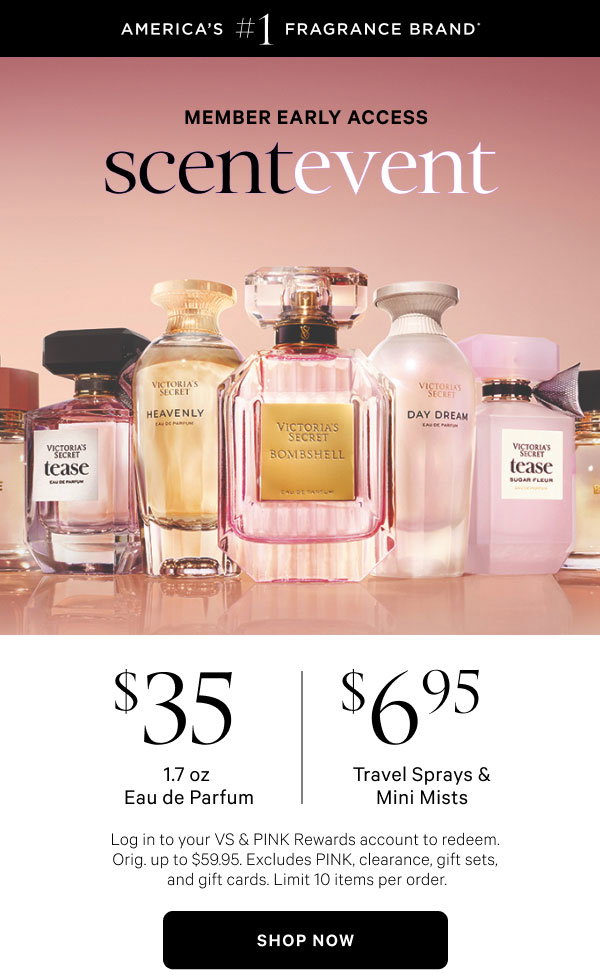 Member Early Access[America's #1 Fragrance Brand* badge] Scent Event $35 1.7 oz Eau de Parfum $6.95 Travel Sprays & Mini Mists Log in to your VS & PINK Rewards account to redeem. Orig. up to $59.95. Excludes PINK, clearance, gift sets, and gift cards. Limit 10 items per order.Shop Now