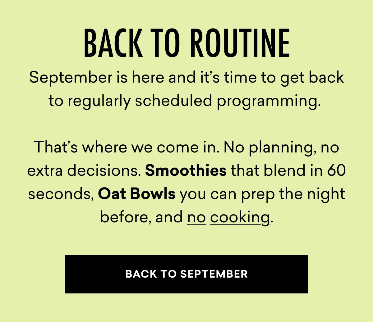 Back to Routine: September is here and it’s time to get back to regularly scheduled programming.    That’s where we come in. No planning, no extra decisions. Smoothies that blend in 60 seconds, Oat Bowls you can prep the night before, and no cooking. | BACK TO SEPTEMBER