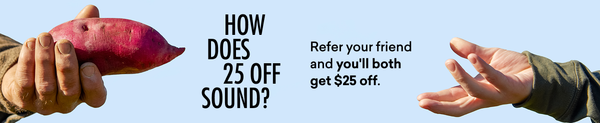 HOW DOES $25 OFF SOUND? Refer your friend and you'll both get $25 off.