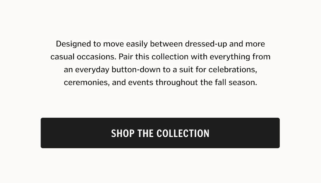 Designed to move easily between dressed-up and more casual occasions. Pair this collection with everything from an everyday button-down to a suit for celebrations, ceremonies, and events throughout the fall season. Shop The Collection
