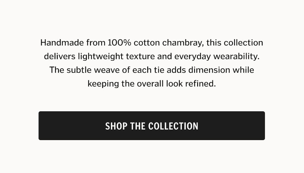 Handmade from 100% cotton chambray, this collection delivers lightweight texture and everyday wearability. The subtle weave of each tie adds dimension while keeping the overall look refined. Shop The Collection.