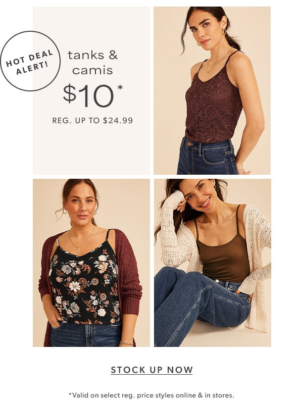 Hot deal alert! Tanks & camis $10*. Reg. up to $24.99. Stock up now. *Valid on select reg. price styles online & in stores.