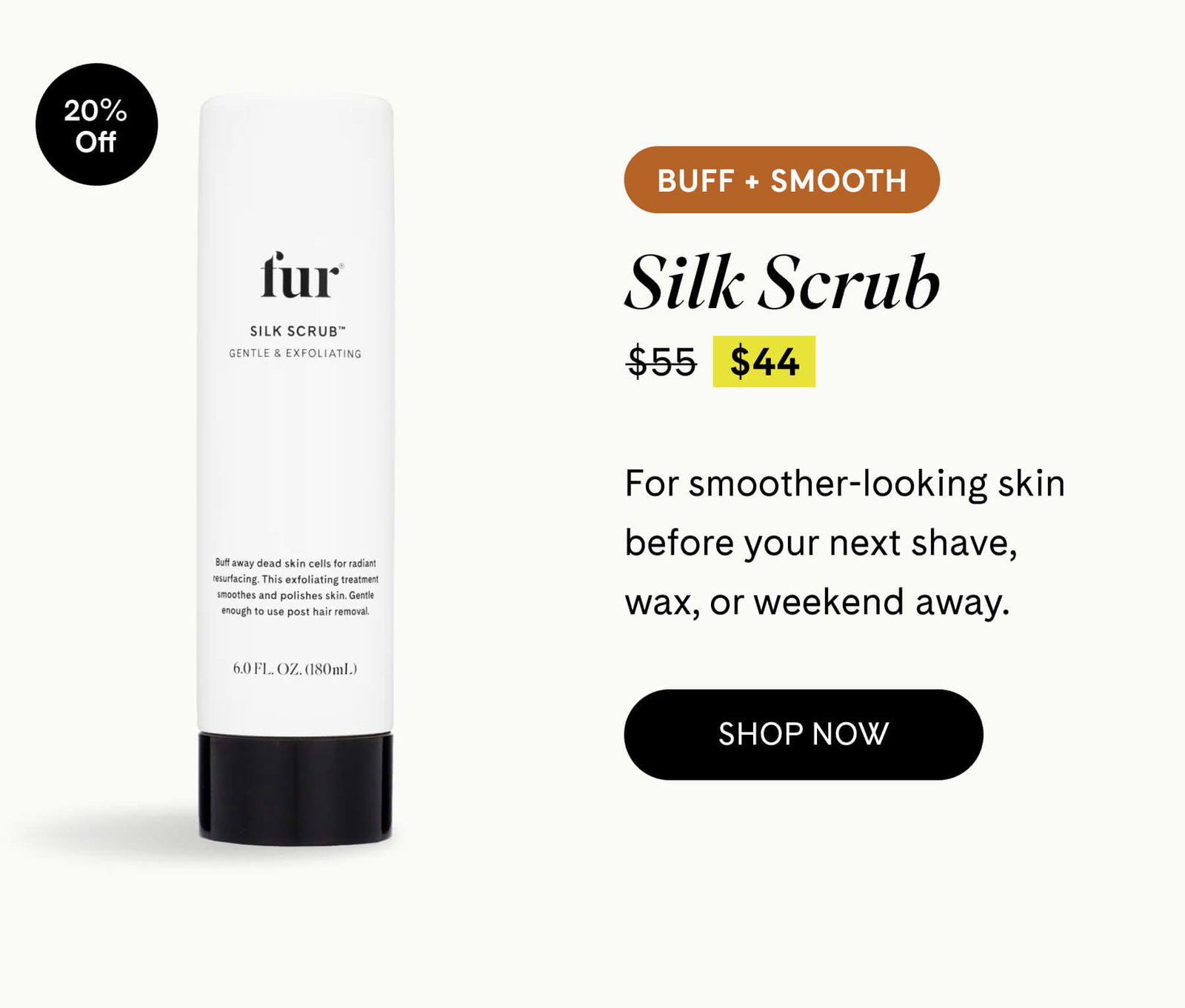 Silk Scrub 20% OFF $55 $44 BUFF + SMOOTH For smoother-looking skin before your next shave, wax, or weekend away.  SHOP NOW