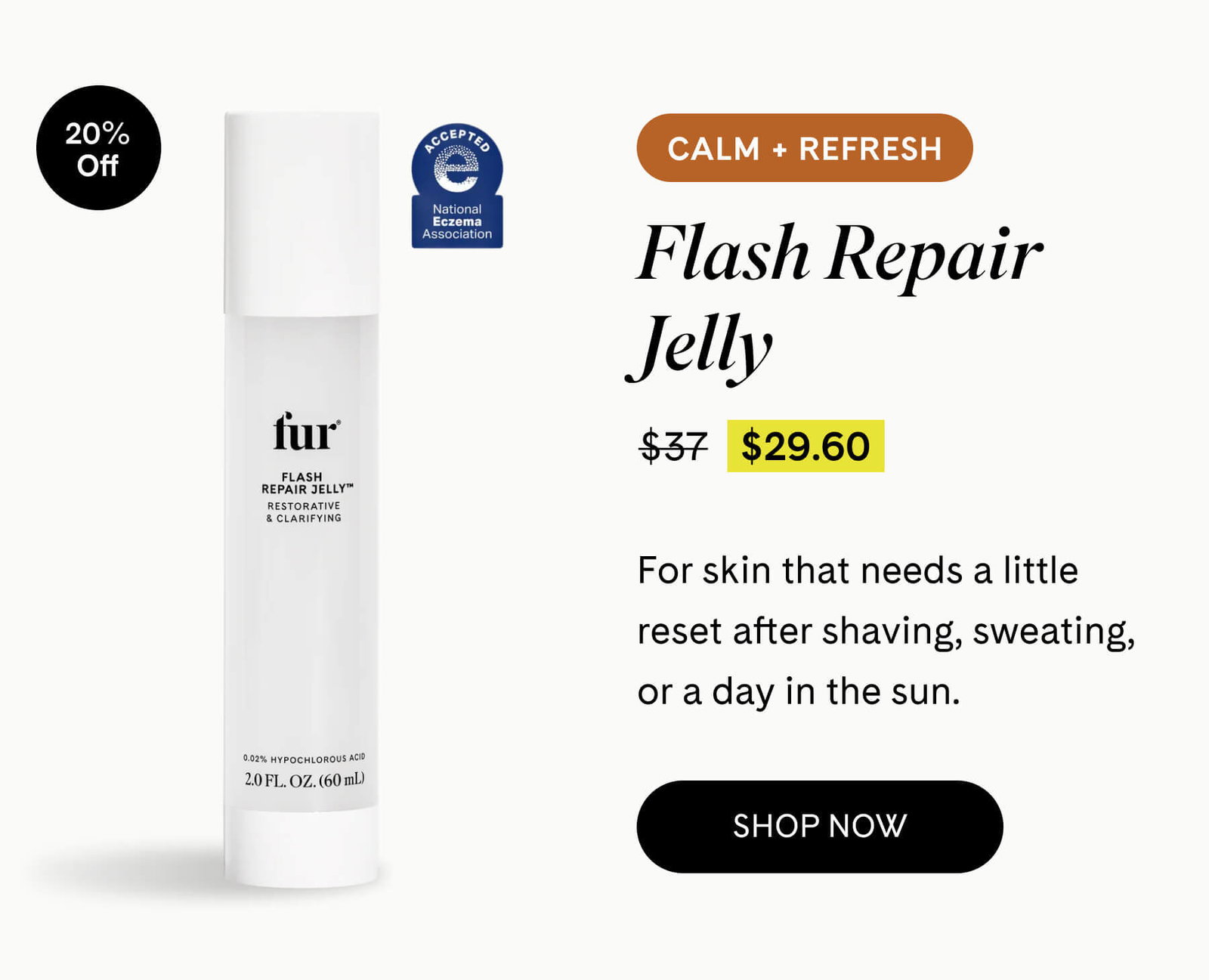 Flash Repair Jelly 20% OFF $37 $29.60 CALM + REFRESH For skin that needs a little reset after shaving, sweating, or a day in the sun. SHOP NOW