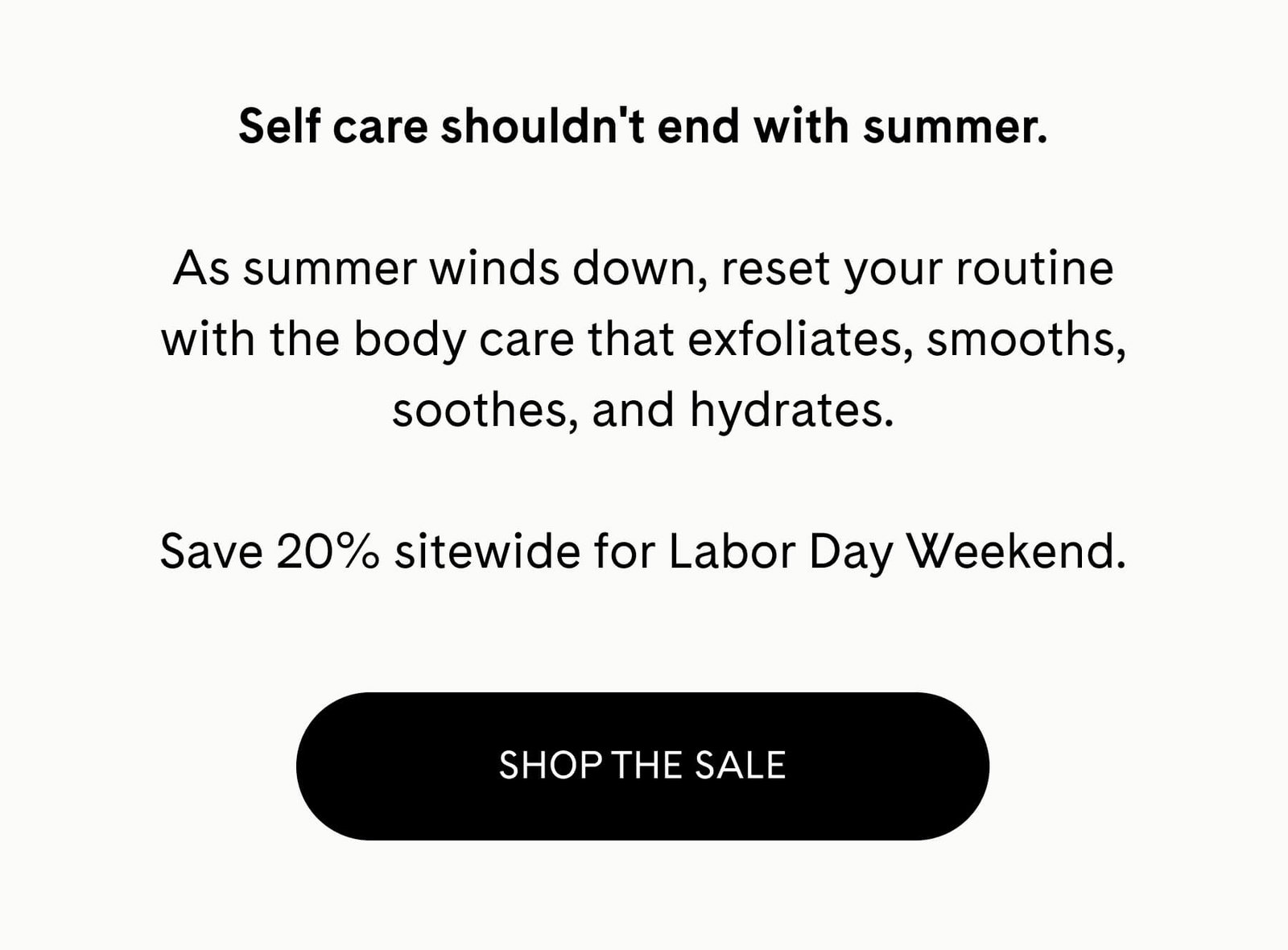 Self care shouldn't end with summer.  As summer winds down, reset your routine with the body care that exfoliates, smooths, soothes, and hydrates.  Save 20% sitewide for Labor Day Weekend. SHOP THE SALE 