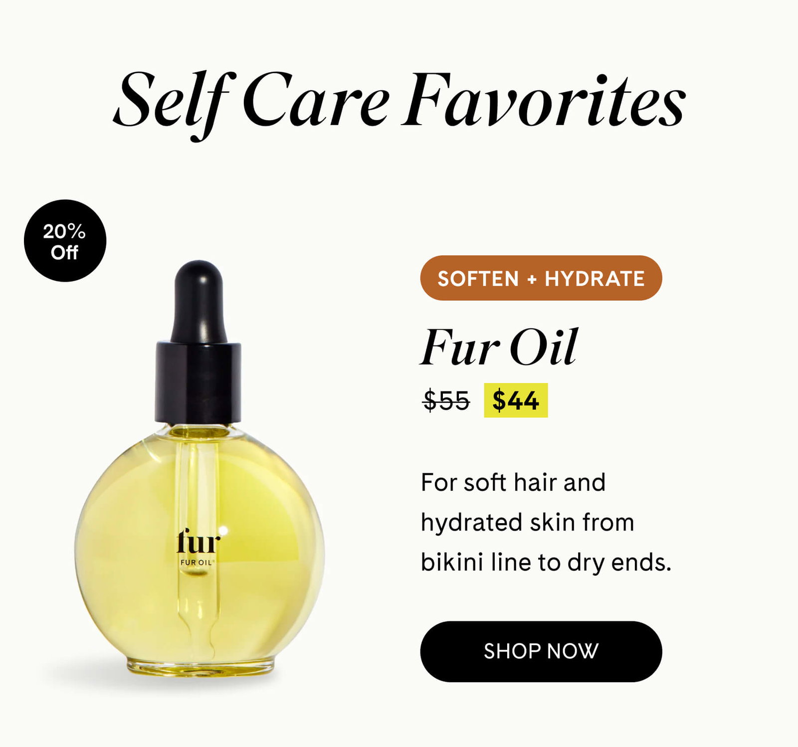 Self Care Favorites Fur Oil 20% OFF $55 $44 SOFTEN + HYDRATE For soft hair and hydrated skin from bikini line to dry ends. SHOP NOW