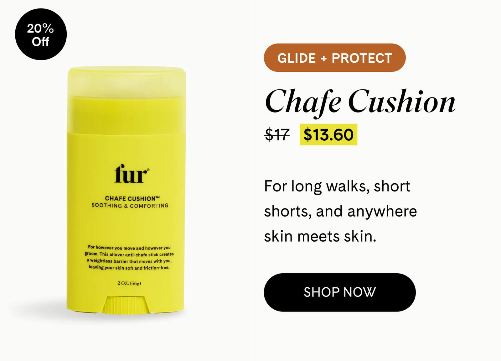 Chafe Cushion 20% OFF $17 $13.60 GLIDE + PROTECT For long walks, short shorts, and anywhere skin meets skin. SHOP NOW