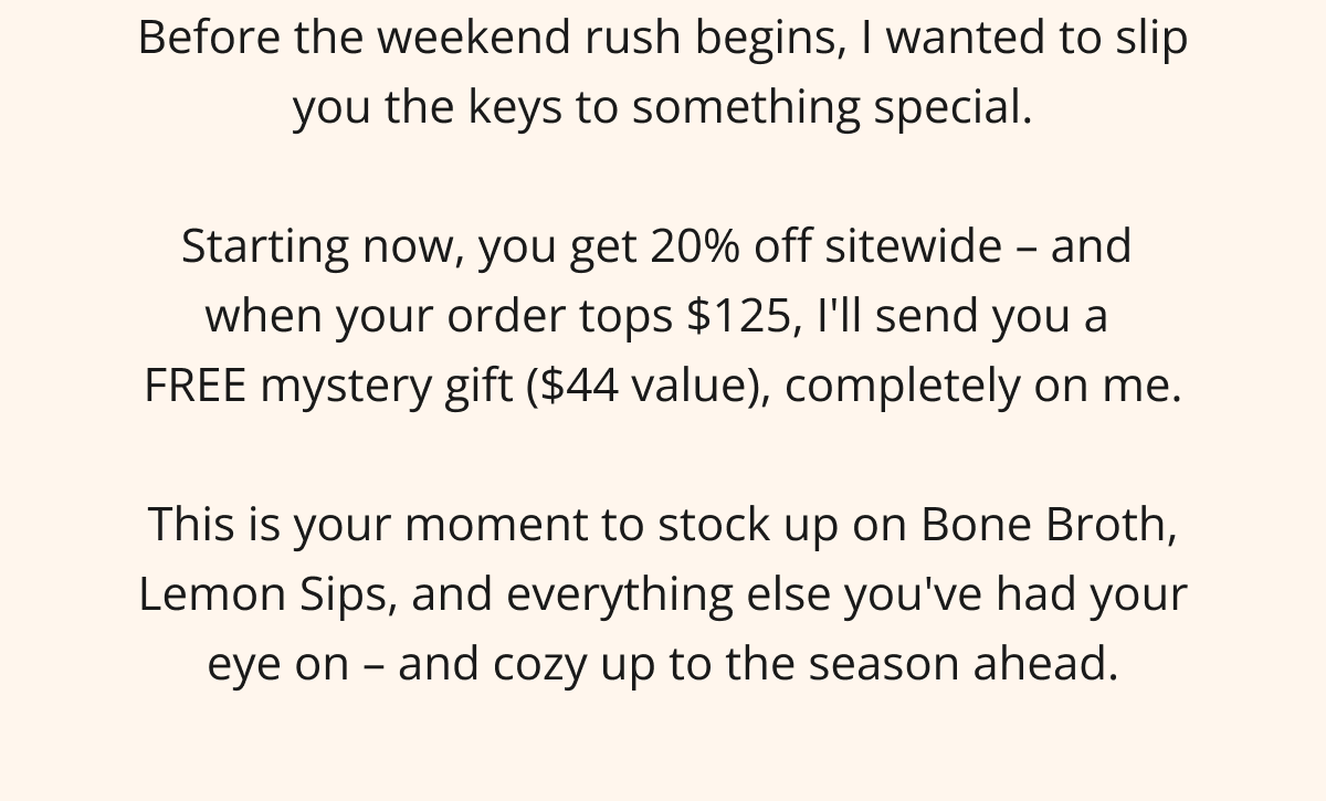Before the weekend rush begins, I wanted to slip you the keys to something special.  Starting now, you get 20% off sitewide – and  when your order tops $125, I'll send you a  FREE mystery gift ($44 value), completely on me.  This is your moment to stock up on Bone Broth, Lemon Sips, and everything else you've had your eye on – and cozy up to the season ahead.