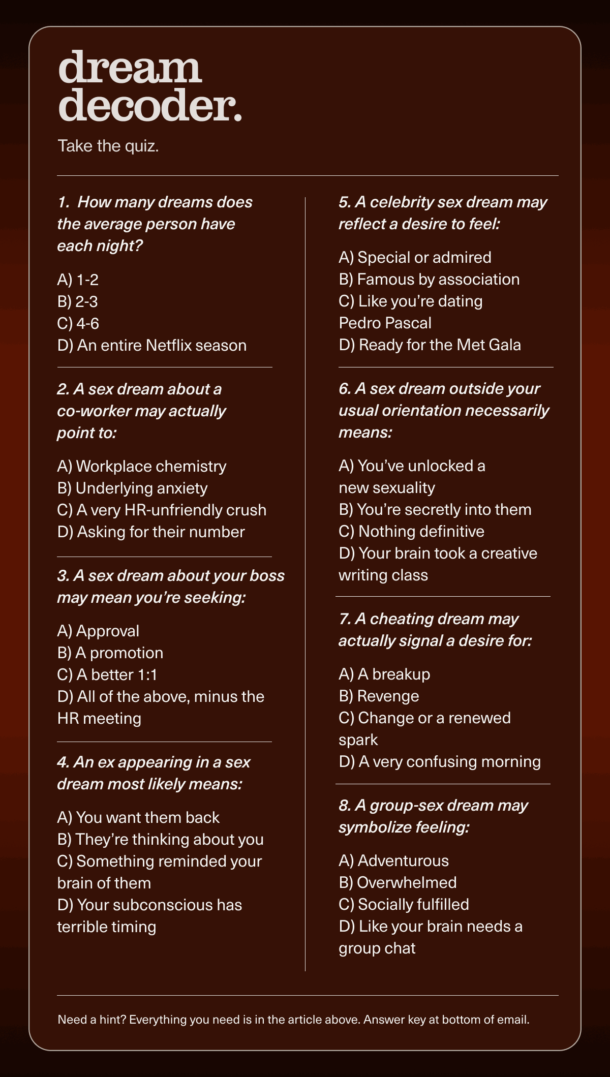 dream decoder. | Take the quiz. | 1.  How many dreams does the average person have each night?  A) 1-2 B) 2-3 C) 4-6 D) An entire Netflix season | 2. A sex dream about a  co-worker may actually  point to:  A) Workplace chemistry B) Underlying anxiety C) A very HR-unfriendly crush D) Asking for their number | 3. A sex dream about your boss may mean you’re seeking:  A) Approval B) A promotion C) A better 1:1 D) All of the above, minus the HR meeting | 4. An ex appearing in a sex  dream most likely means:  A) You want them back B) They’re thinking about you C) Something reminded your brain of them D) Your subconscious has terrible timing | 5. A celebrity sex dream may reflect a desire to feel:  A) Special or admired B) Famous by association C) Like you’re dating  Pedro Pascal D) Ready for the Met Gala | 6. A sex dream outside your usual orientation necessarily means:  A) You’ve unlocked a  new sexuality B) You’re secretly into them C) Nothing definitive D) Your brain took a creative writing class | 7. A cheating dream may actually signal a desire for:  A) A breakup B) Revenge C) Change or a renewed spark D) A very confusing morning | 8. A group-sex dream may symbolize feeling:  A) Adventurous B) Overwhelmed C) Socially fulfilled D) Like your brain needs a group chat | Need a hint? Everything you need is in the article above. Answer key at bottom of email.