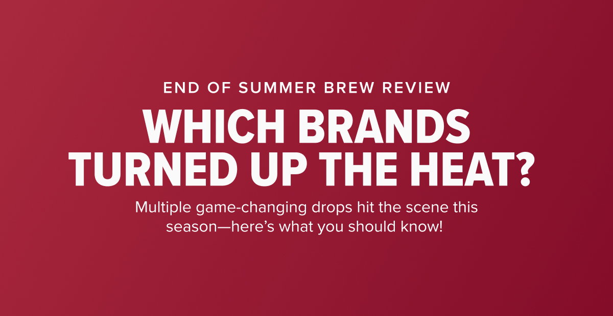 END OF SUMMER BREW REVIEW WHICH BRANDS TURNED UP THE HEAT?  Multiple game-changing drops hit the scene this season—here’s what you should know! 