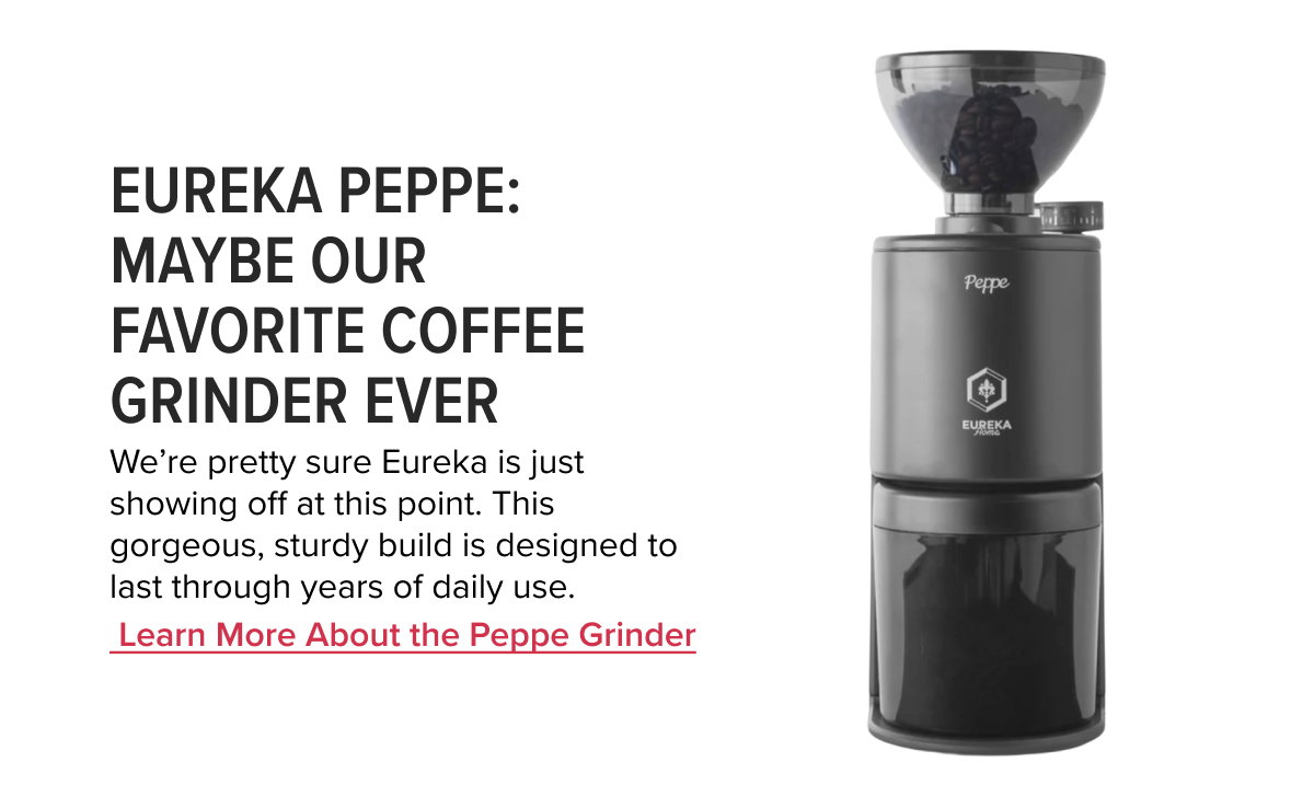 Eureka Peppe: Maybe Our Favorite Coffee Grinder Ever  We’re pretty sure Eureka is just showing off at this point. This gorgeous, sturdy build is designed to last through years of daily use.   	Learn More About the Peppe Grinder
