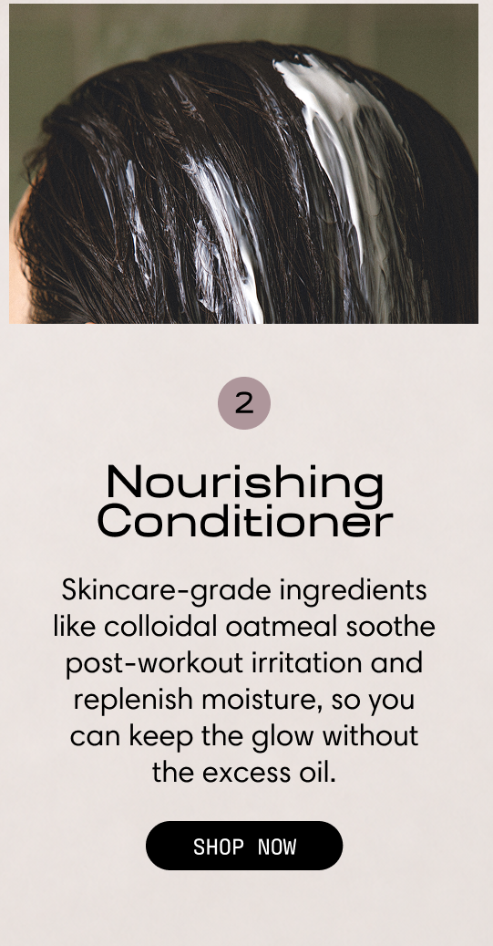 Step 2: Nourishing Conditioner. Skincare-grade ingredients like colloidal oatmeal soothe post-workout irritation and replenish moisture, so you can keep the glow without the excess oil. Conditioner worked through dark hair. Shop Now.