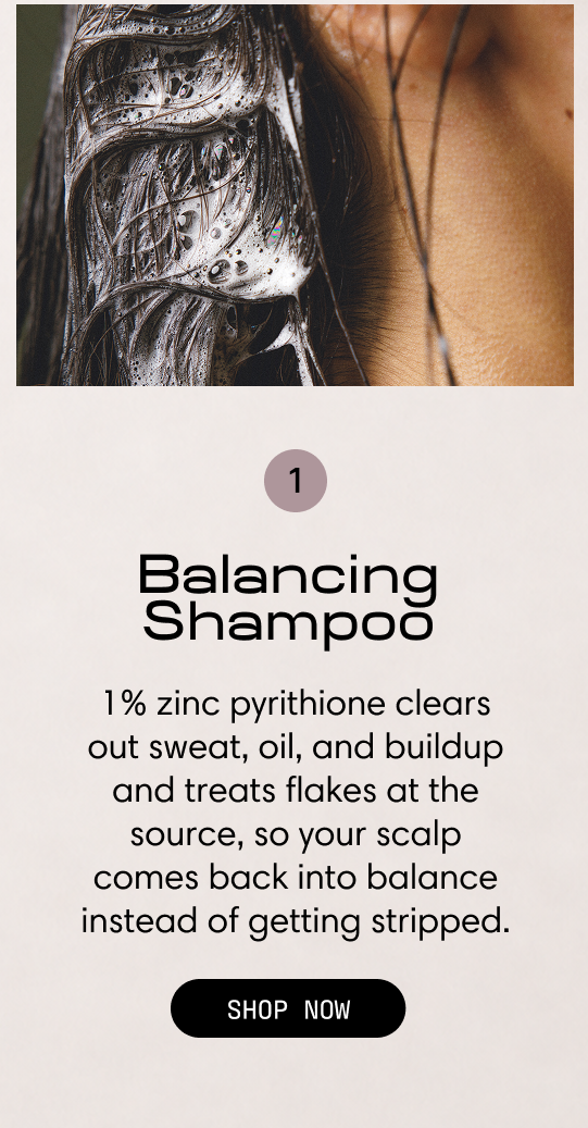 Step 1: Balancing Shampoo. 1% zinc pyrithione clears out sweat, oil, and buildup and treats flakes at the source, so your scalp comes back into balance instead of getting stripped. Shampoo lathered into wet roots. Shop Now.
