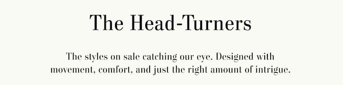 THE HEAD-TURNERS. The styles on sale catching out eye. Designed with movement, comfort, and just the right amount of intrigue.