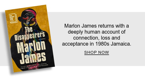 The Disappearers: A Novel By Marlon James : Marlon James returns with a deeply human account of connection, loss and acceptance in 1980s Jamaica. SHOP NOW