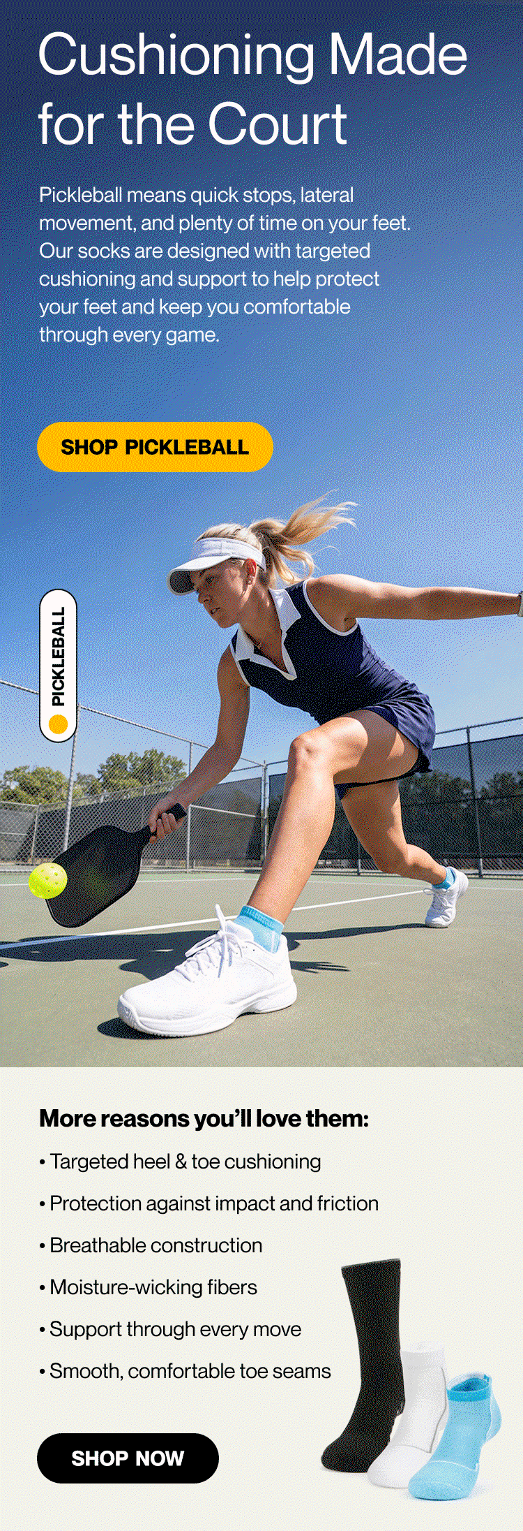 CUSHIONING MADE FOR THE COURT  Pickleball means quick stops, lateral movement, and plenty of time on your feet. Our socks are designed with targeted cushioning and support to help protect your feet and keep you comfortable through every game. More reasons you’ll love them: • Targeted heel & toe cushioning • Protection against impact and friction • Breathable construction • Moisture-wicking fibres • Support through every move • Smooth, comfortable toe seams  Shop pickleball