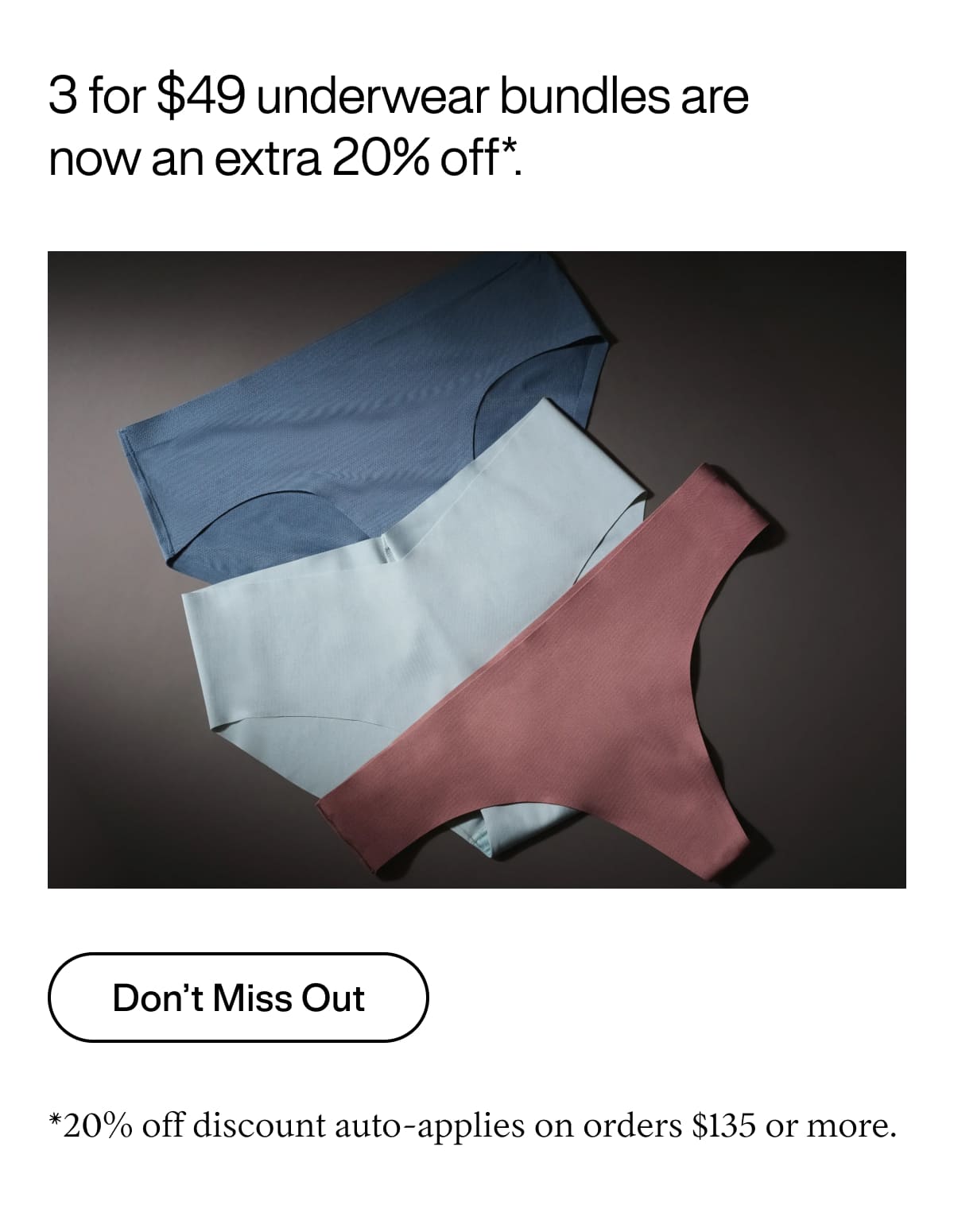 3 for $49 underwear bundles are now an extra 20% off*. Don’t Miss Out. *20% off discount auto-applies on orders $135 or more.
