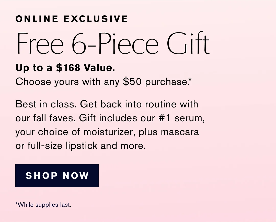 ONLINE EXCLUSIVE | Free 6-Piece Gift | Up to a $168 Value. | Choose yours with any $50 purchase .* | Best in class. Get back into routine with our fall faves. Gift includes our #1 serum, your choice of moisturizer, plus mascara or full-size lipstick and more. | SHOP NOW | *While supplies last.