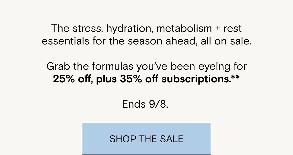 The stress, hydration, metabolism + rest essentials for the season ahead, all on sale.  Grab the formulas you’ve been eyeing for 25% off, plus 35% off subscriptions.** Ends 9/8. 