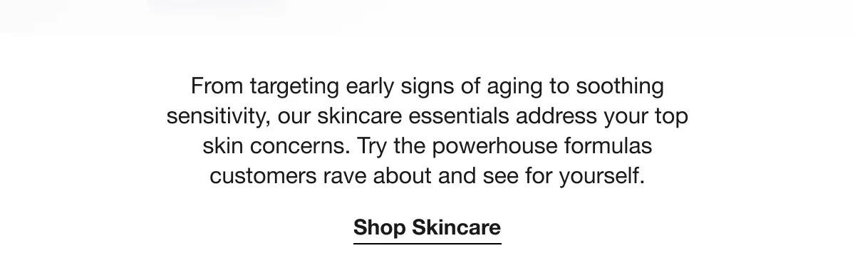 From targeting early signs of aging to soothing sensitivity, our skincare essentials address your top skin concerns. Try the powerhouse formulas customers rave about and see for yourself. | Shop Skincare