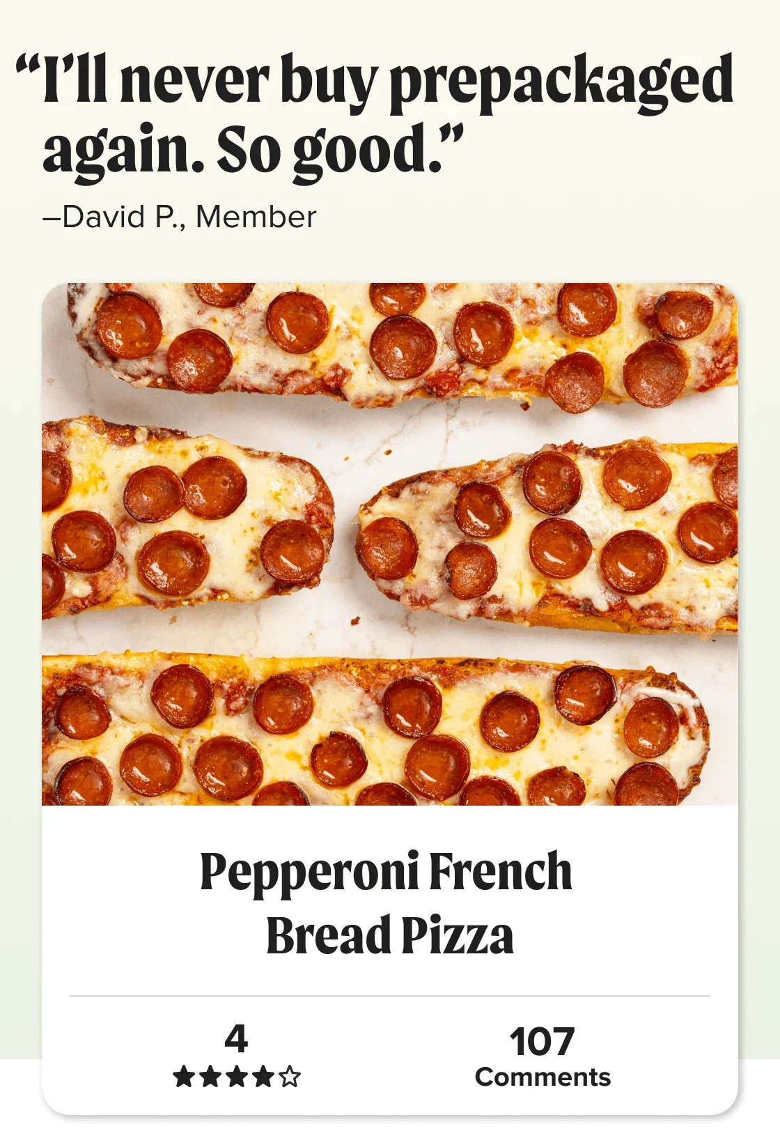 Pepperoni French 
Bread Pizza. “I’ll never buy prepackaged again. So good.” David P. Star Rating: 4 out of 5 stars.