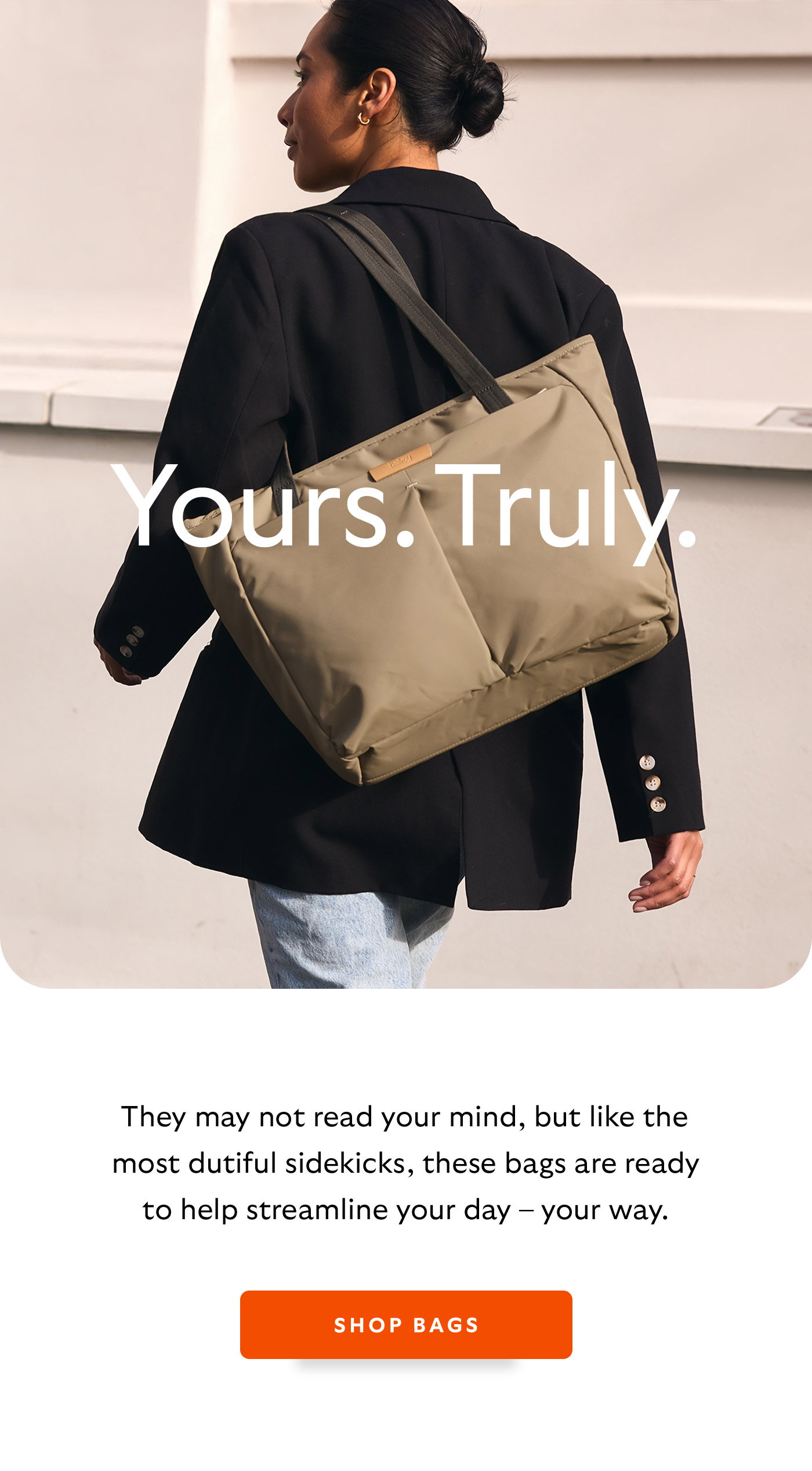 [Header] Yours. Truly. [Introduction] They may not read your mind, but like the most dutiful sidekicks, these bags are ready to help streamline your day – your way.  [CTA] Shop bags