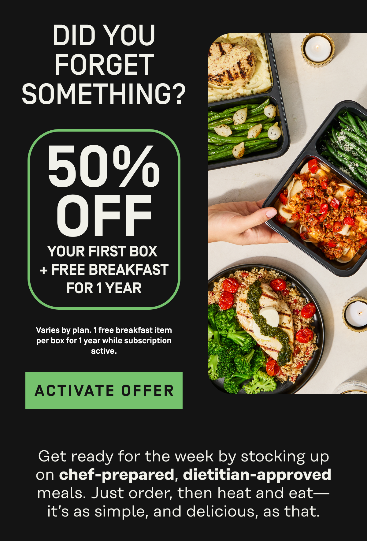 did you forget something? 50% off your first box, plus free greens. one free 3 pack daily greens per box with active subscription while supplies last until 9/27/2026. activate offer. get ready for the week by stocking up on chef-prepared, dietician-approved meals. just order, then heat and eat. it's as simple and delicious as that.