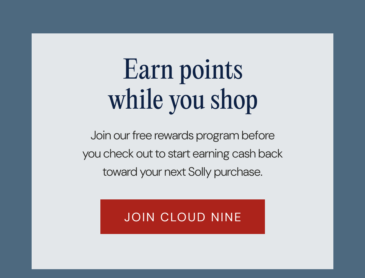 Earn points while you shop - Join our free rewards program before you check out to start earning cash back toward your next Solly purchase. | JOIN CLOUD NINE