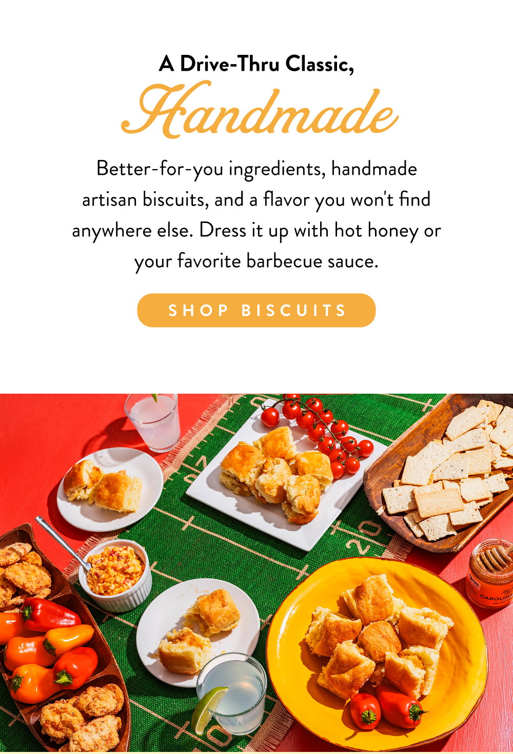 A Drive-Thru Classic, Handmade. Better-for-you ingredients, handmade artisan biscuits, and a flavor you won't find anywhere else. Dress it up with hot honey or your favorite barbecue sauce.