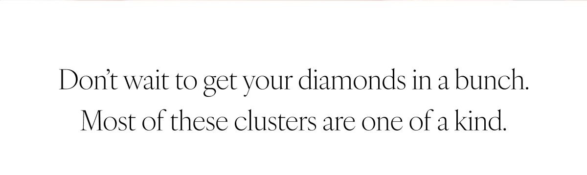 Don’t wait to get your diamonds in a bunch. Most of these clusters are one of a kind.