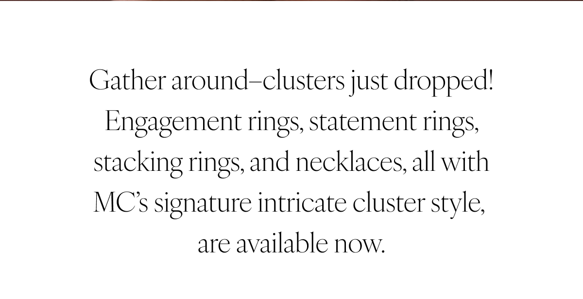 Gather around–clusters just dropped! Engagement rings, statement rings, stacking rings, and necklaces, all with MC’s signature intricate cluster style, are available now.