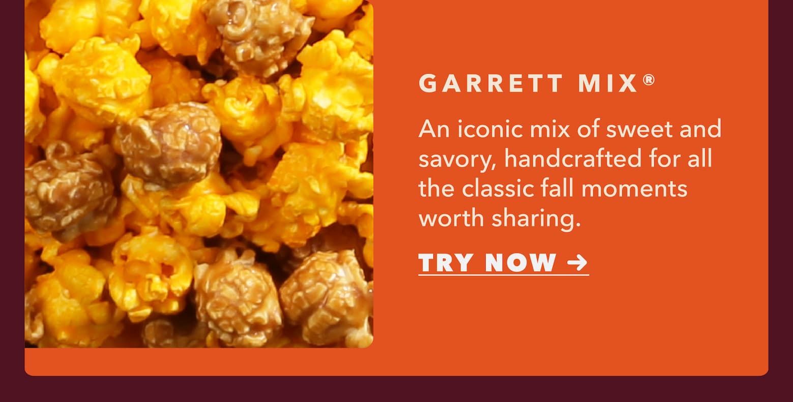 Garrett Mix. An iconic mix of sweet and savory, handcrafted for all the classic fall moments worth sharing. Try Now.