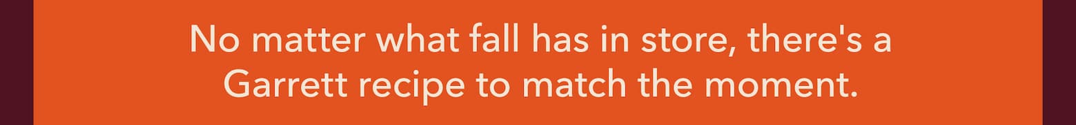 No matter what fall has in store, there's a Garrett recipe to match the moment.