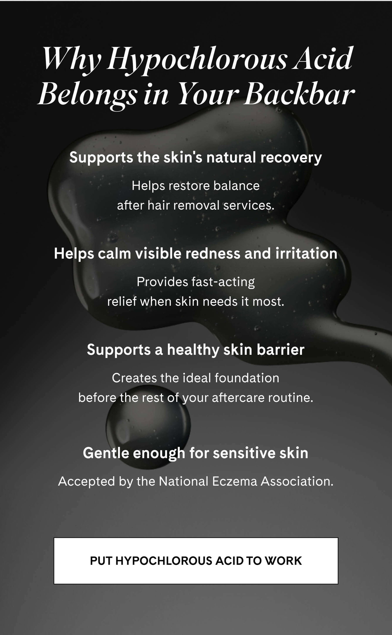 Why Hypochlorous Acid Belongs in Your Backbar  Supports the skin's natural recovery Helps restore balance after hair removal services.  Helps calm visible redness and irritation Provides fast-acting relief when skin needs it most.  Supports a healthy skin barrier Creates the ideal foundation before the rest of your aftercare routine.  Gentle enough for sensitive skin Accepted by the National Eczema Association. PUT HYPOCHLOROUS ACID TO WORK 