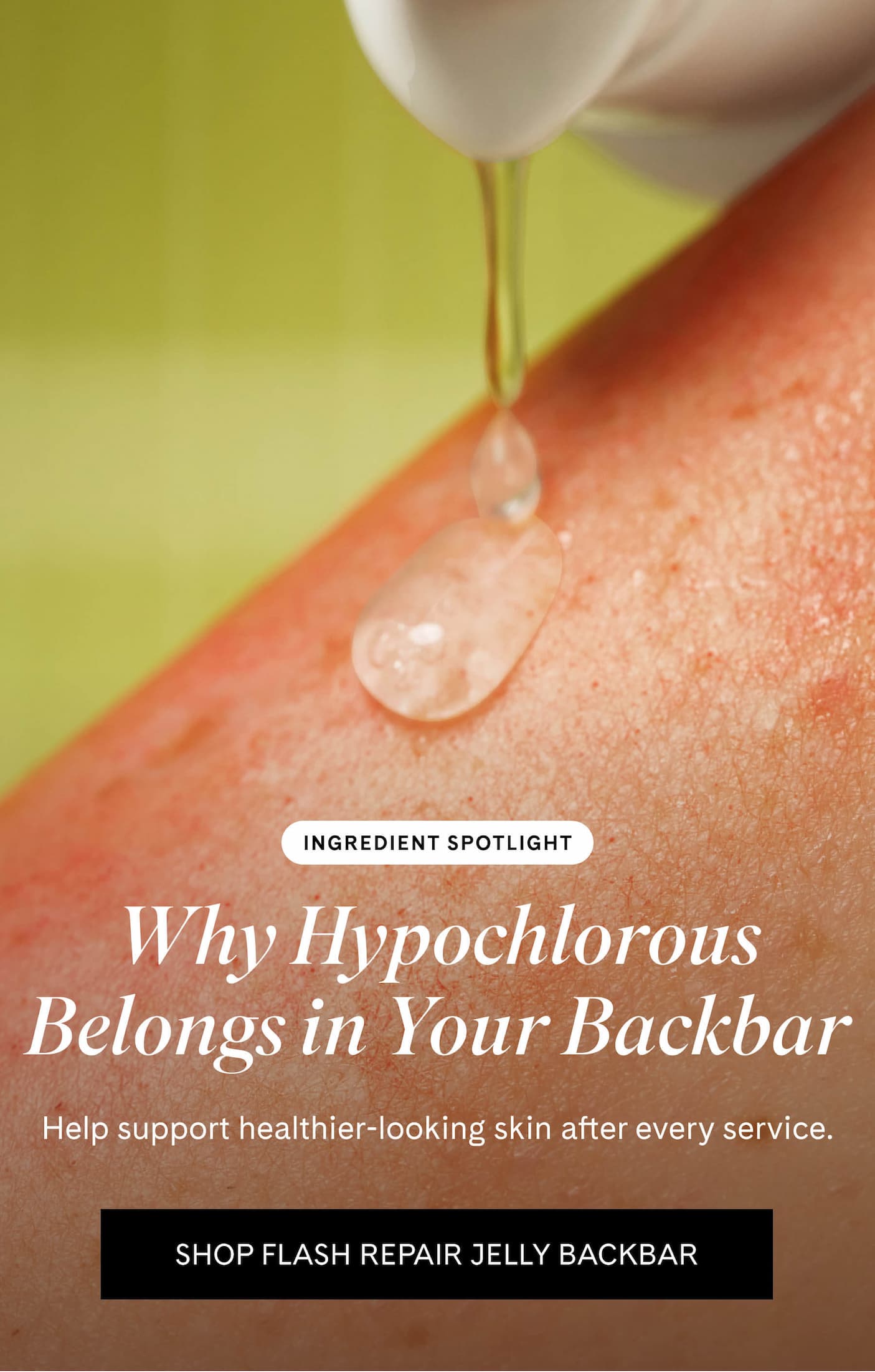 INGREDIENT SPOTLIGHT Why Hypochlorous Acid Matters Help support healthier-looking skin after every service. SHOP FLASH REPAIR JELLY BACKBAR