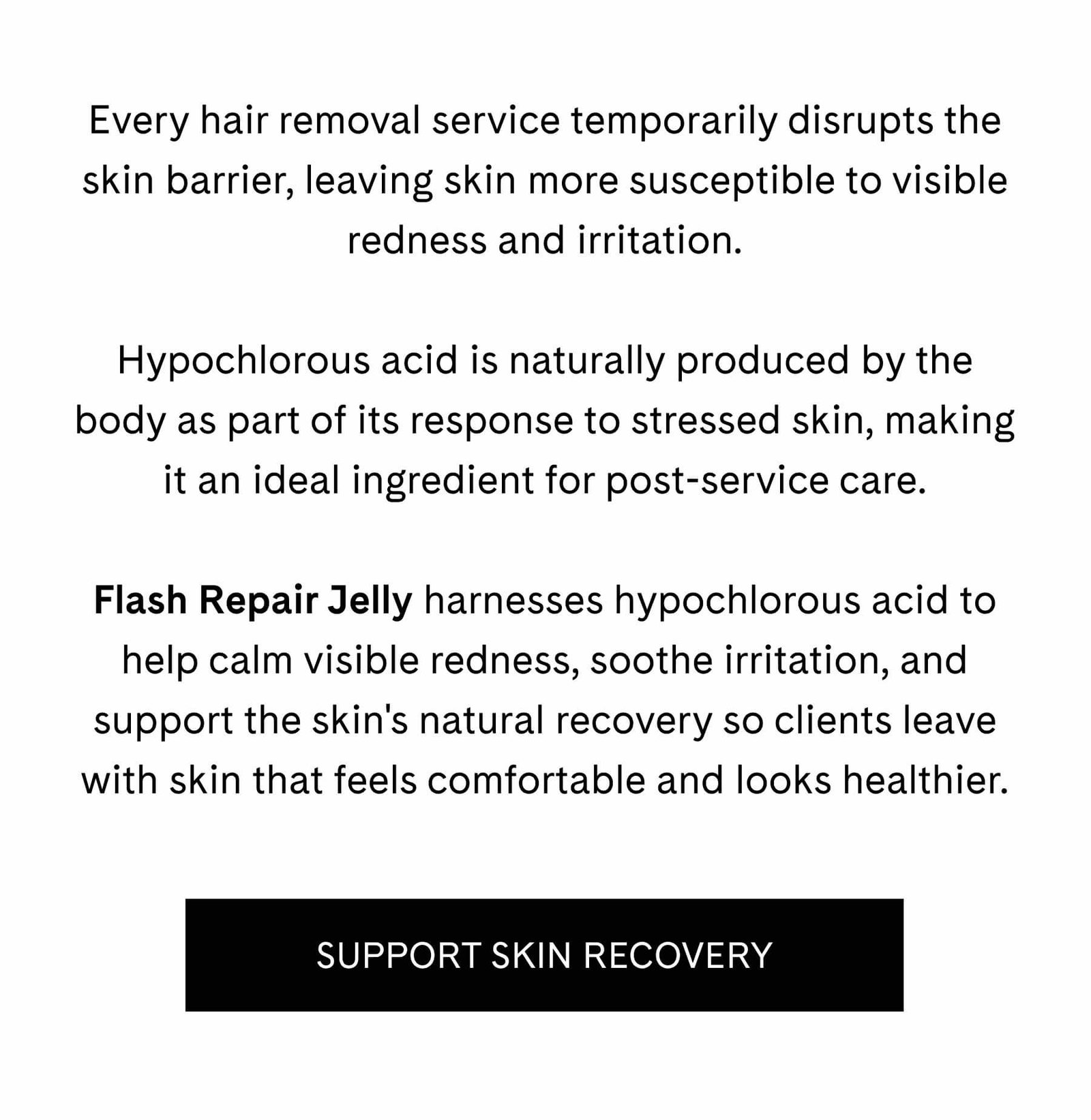 Every hair removal service temporarily disrupts the skin barrier, leaving skin more susceptible to visible redness and irritation.  Hypochlorous acid is naturally produced by the body as part of its response to stressed skin, making it an ideal ingredient for post-service care.  Flash Repair Jelly harnesses hypochlorous acid to help calm visible redness, soothe irritation, and support the skin's natural recovery so clients leave with skin that feels comfortable and looks healthier. SUPPORT SKIN RECOVERY 