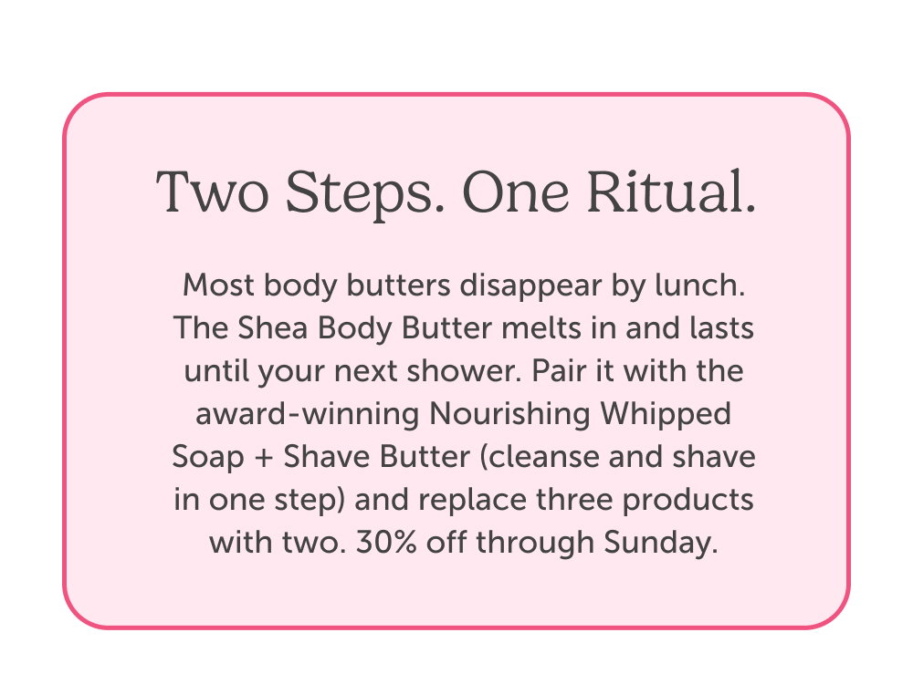 Two Steps. One Ritual. Most body butters disappear by lunch. The Shea Body Butter melts in and lasts until your next shower. Pair it with the award-winning Nourishing Whipped Soap + Shave Butter (cleanse and shave in one step) and replace three products with two. 30% off through Sunday.