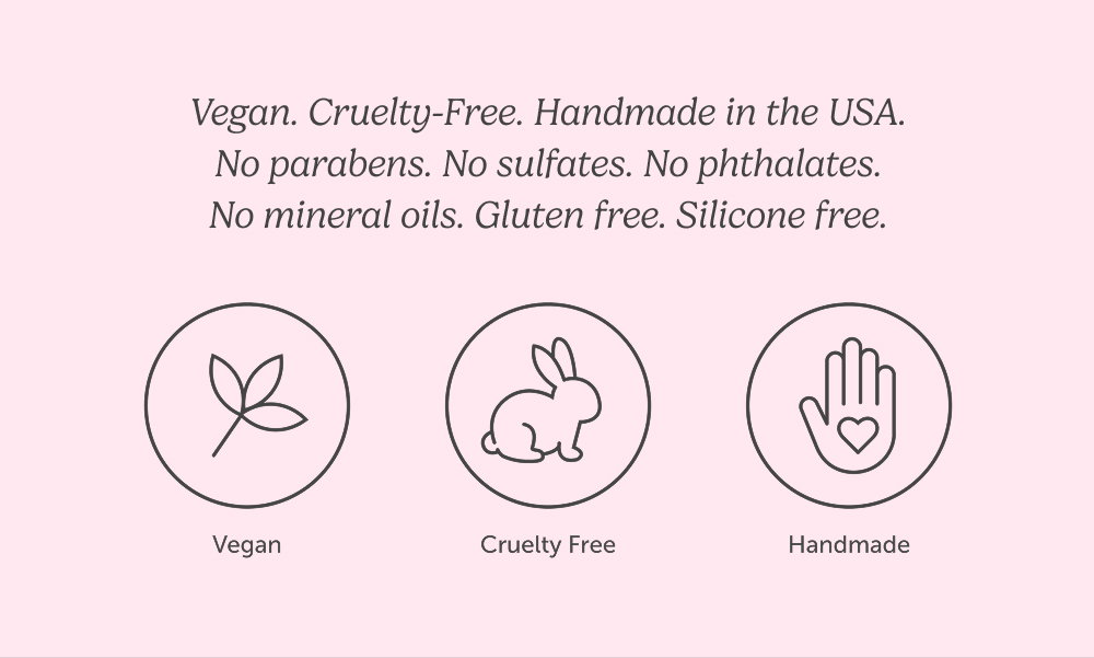 Vegan. Cruelty-Free. Handmade in the USA. No parabens. No sulfates. No phthalates. No mineral oils. Gluten free. Silicone free.