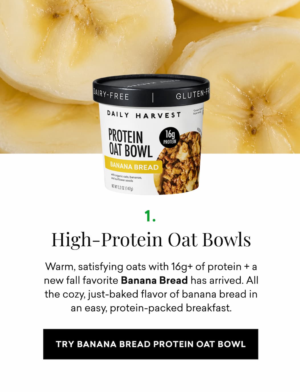 High-Protein Oat Bowls: Warm, satisfying oats with 16g+ of protein + a new fall favorite Banana Bread has arrived. All the cozy, just-baked flavor of banana bread in an easy, protein-packed breakfast.