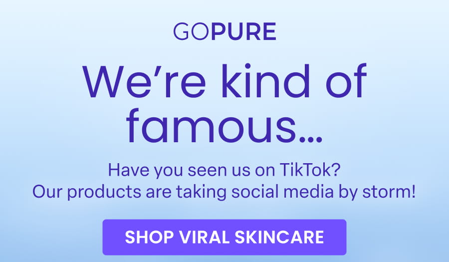 GOPURE We're kind of famous... Have you seen us on TikTok? Our products are taking social media by storm! SHOP VIRAL SKINCARE