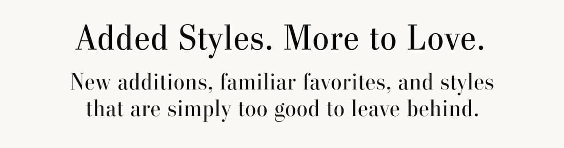 Text Reads: Added Styles. More To Love. New additions, familiar favorites, and styles that are simply too good to leave behind.