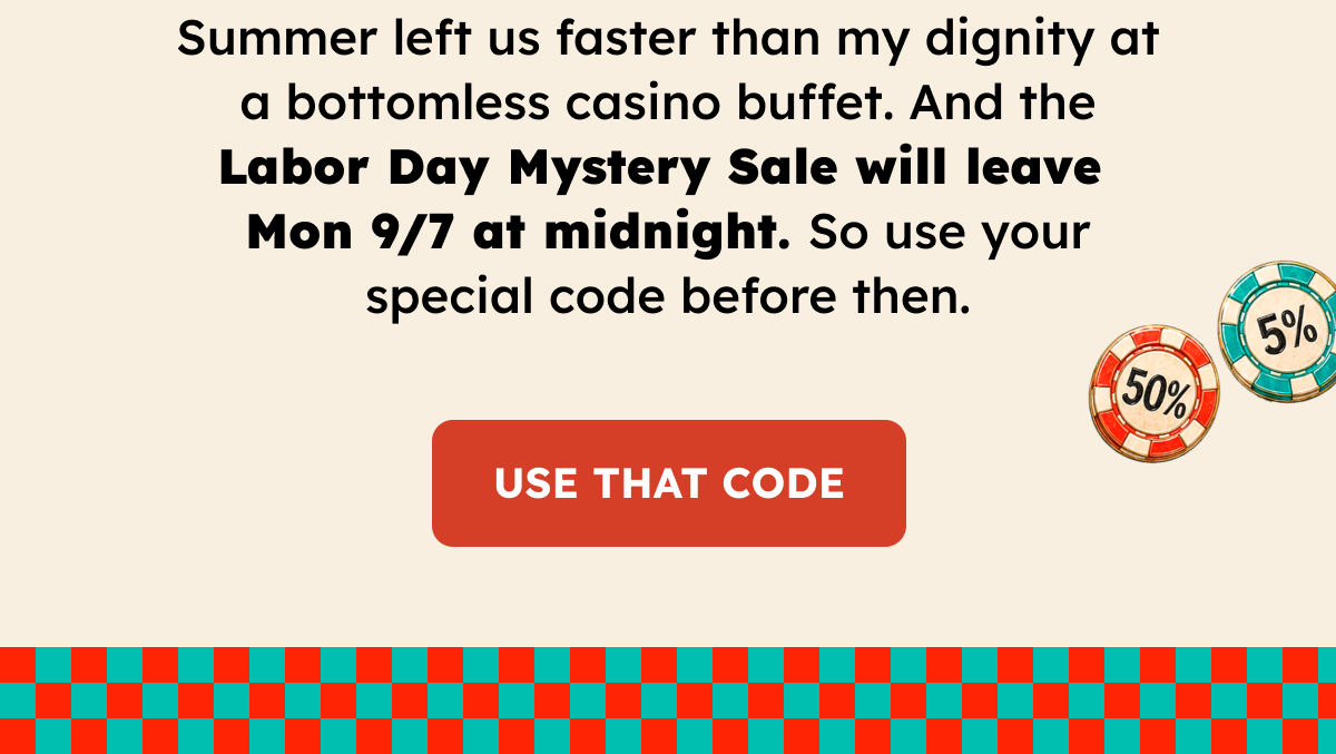 Summer left us faster than my dignity at a bottomless casino buffet. And the Labor Day Mystery Sale will leave Monday at midnight. So use your special code before then. use that code.
